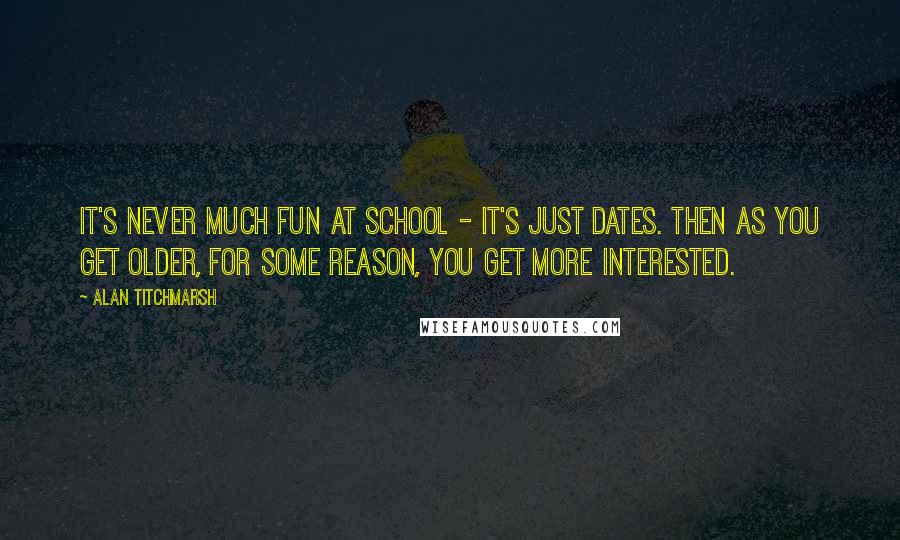 Alan Titchmarsh Quotes: It's never much fun at school - it's just dates. Then as you get older, for some reason, you get more interested.