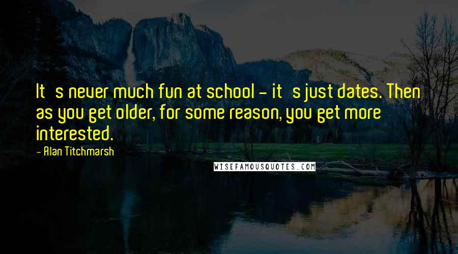 Alan Titchmarsh Quotes: It's never much fun at school - it's just dates. Then as you get older, for some reason, you get more interested.