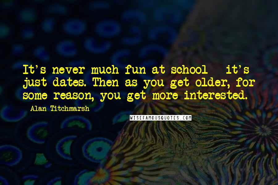 Alan Titchmarsh Quotes: It's never much fun at school - it's just dates. Then as you get older, for some reason, you get more interested.