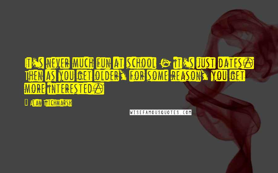 Alan Titchmarsh Quotes: It's never much fun at school - it's just dates. Then as you get older, for some reason, you get more interested.