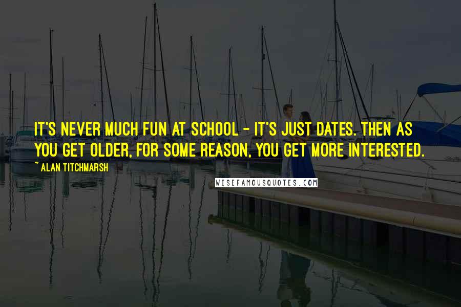 Alan Titchmarsh Quotes: It's never much fun at school - it's just dates. Then as you get older, for some reason, you get more interested.
