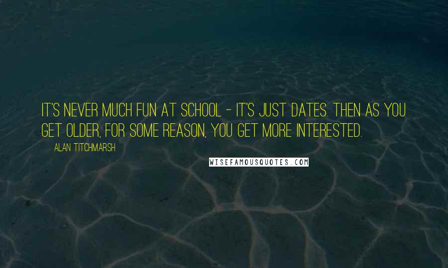 Alan Titchmarsh Quotes: It's never much fun at school - it's just dates. Then as you get older, for some reason, you get more interested.