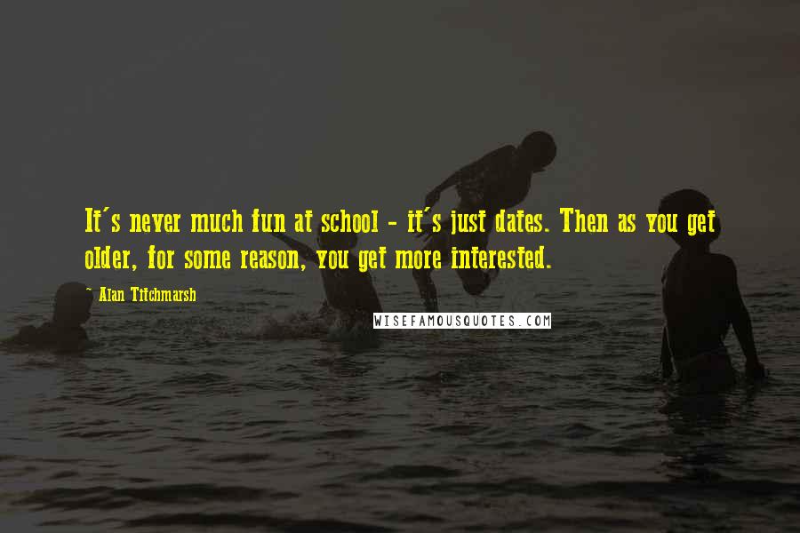 Alan Titchmarsh Quotes: It's never much fun at school - it's just dates. Then as you get older, for some reason, you get more interested.