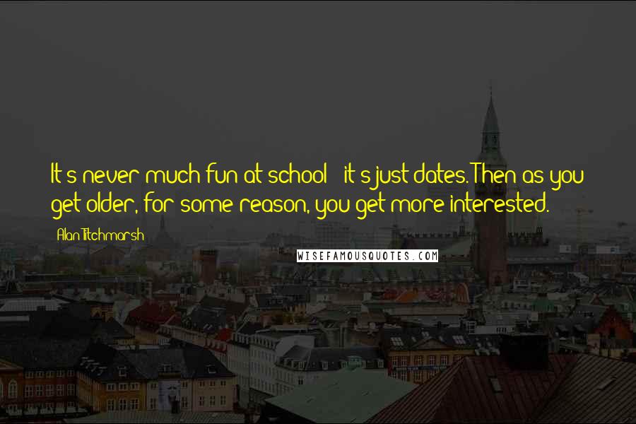 Alan Titchmarsh Quotes: It's never much fun at school - it's just dates. Then as you get older, for some reason, you get more interested.