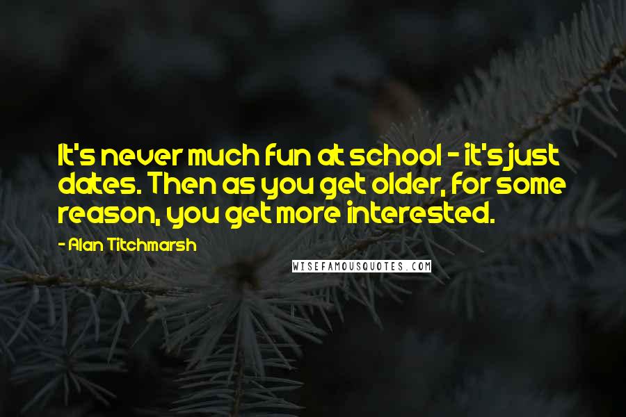 Alan Titchmarsh Quotes: It's never much fun at school - it's just dates. Then as you get older, for some reason, you get more interested.