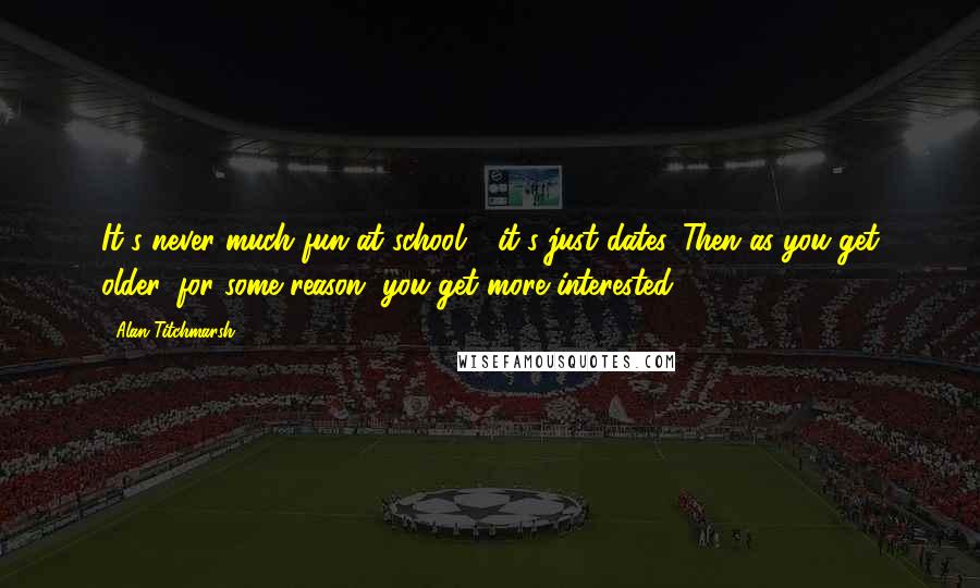 Alan Titchmarsh Quotes: It's never much fun at school - it's just dates. Then as you get older, for some reason, you get more interested.