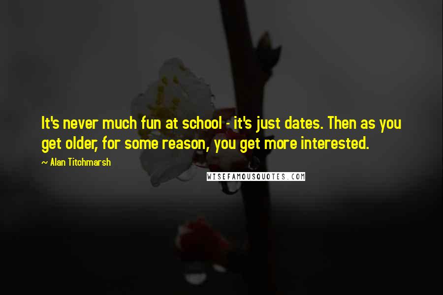 Alan Titchmarsh Quotes: It's never much fun at school - it's just dates. Then as you get older, for some reason, you get more interested.
