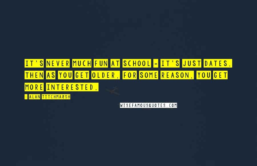 Alan Titchmarsh Quotes: It's never much fun at school - it's just dates. Then as you get older, for some reason, you get more interested.