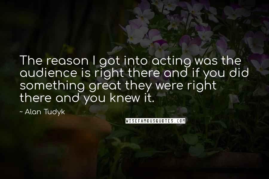 Alan Tudyk Quotes: The reason I got into acting was the audience is right there and if you did something great they were right there and you knew it.