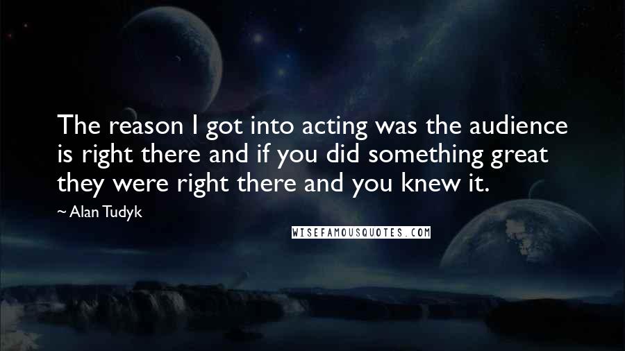 Alan Tudyk Quotes: The reason I got into acting was the audience is right there and if you did something great they were right there and you knew it.