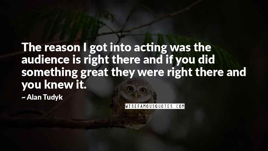 Alan Tudyk Quotes: The reason I got into acting was the audience is right there and if you did something great they were right there and you knew it.