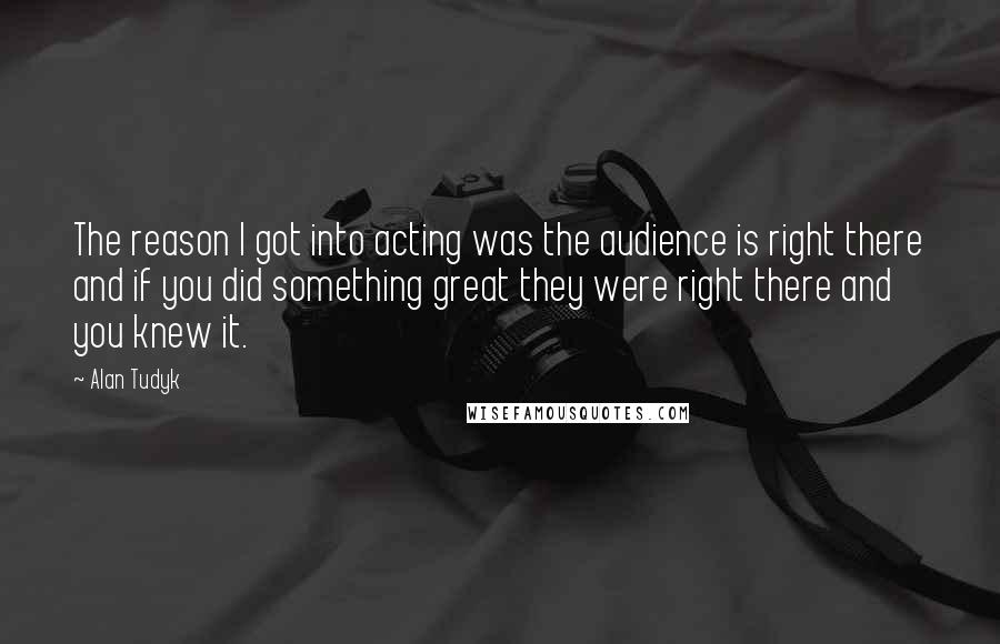 Alan Tudyk Quotes: The reason I got into acting was the audience is right there and if you did something great they were right there and you knew it.