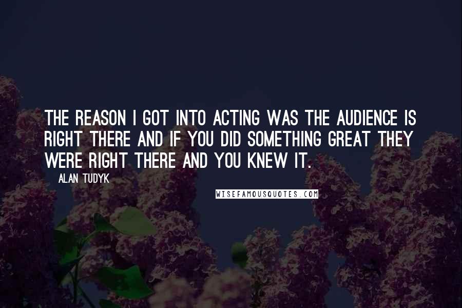 Alan Tudyk Quotes: The reason I got into acting was the audience is right there and if you did something great they were right there and you knew it.