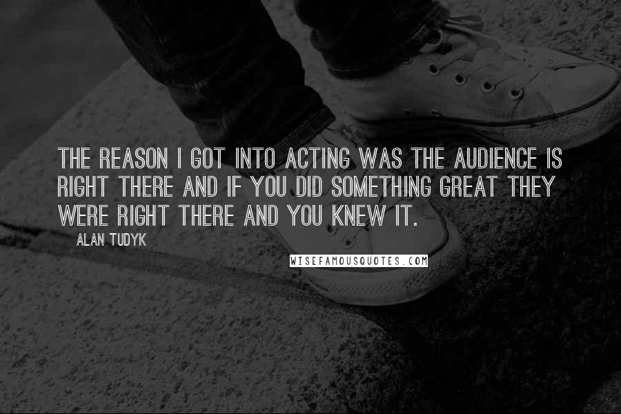 Alan Tudyk Quotes: The reason I got into acting was the audience is right there and if you did something great they were right there and you knew it.