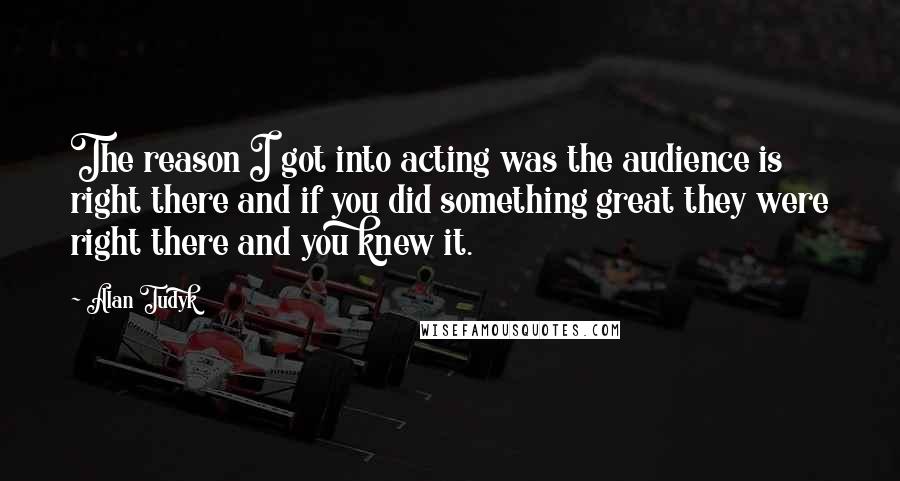 Alan Tudyk Quotes: The reason I got into acting was the audience is right there and if you did something great they were right there and you knew it.