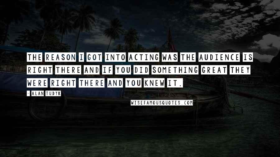 Alan Tudyk Quotes: The reason I got into acting was the audience is right there and if you did something great they were right there and you knew it.