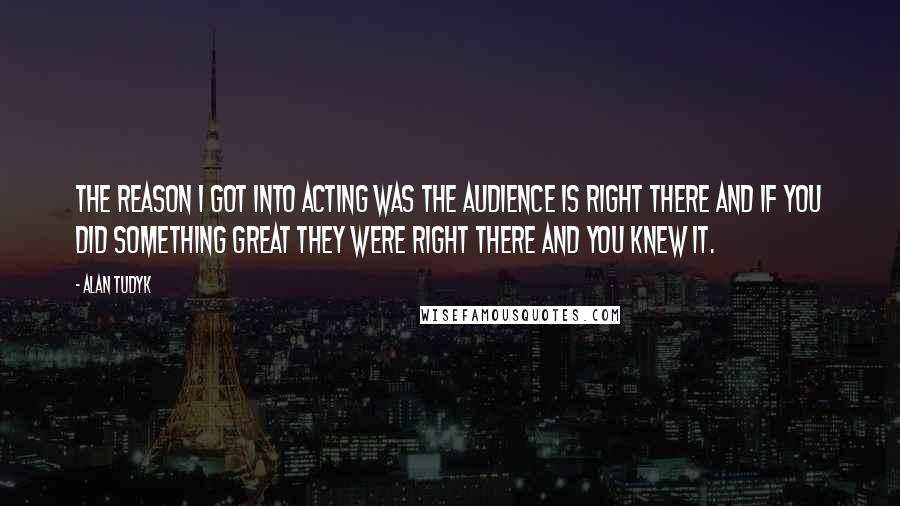 Alan Tudyk Quotes: The reason I got into acting was the audience is right there and if you did something great they were right there and you knew it.