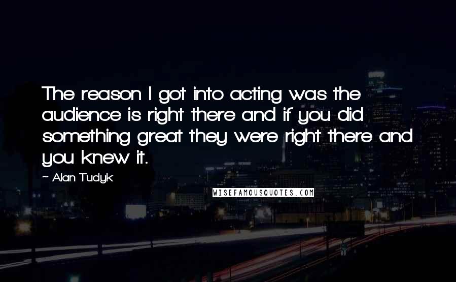 Alan Tudyk Quotes: The reason I got into acting was the audience is right there and if you did something great they were right there and you knew it.