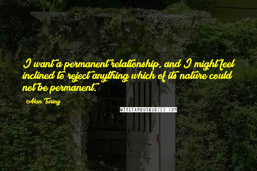 Alan Turing Quotes: I want a permanent relationship, and I might feel inclined to reject anything which of its nature could not be permanent.