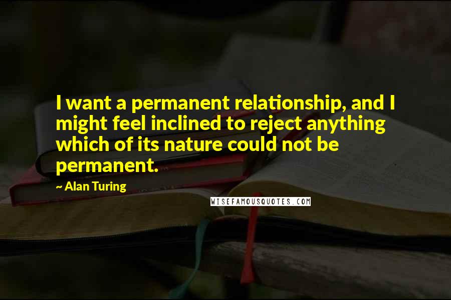 Alan Turing Quotes: I want a permanent relationship, and I might feel inclined to reject anything which of its nature could not be permanent.