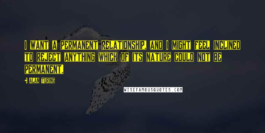 Alan Turing Quotes: I want a permanent relationship, and I might feel inclined to reject anything which of its nature could not be permanent.