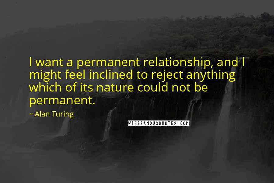 Alan Turing Quotes: I want a permanent relationship, and I might feel inclined to reject anything which of its nature could not be permanent.