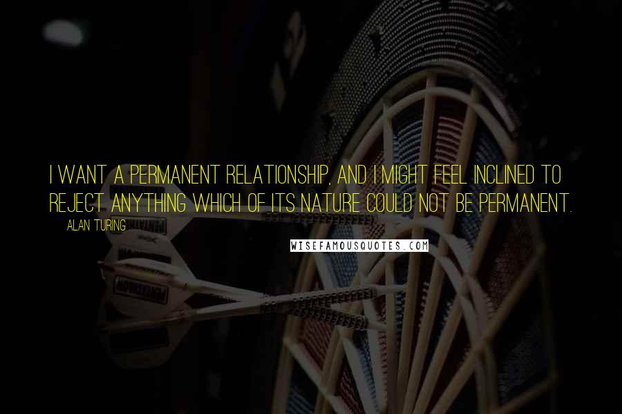 Alan Turing Quotes: I want a permanent relationship, and I might feel inclined to reject anything which of its nature could not be permanent.