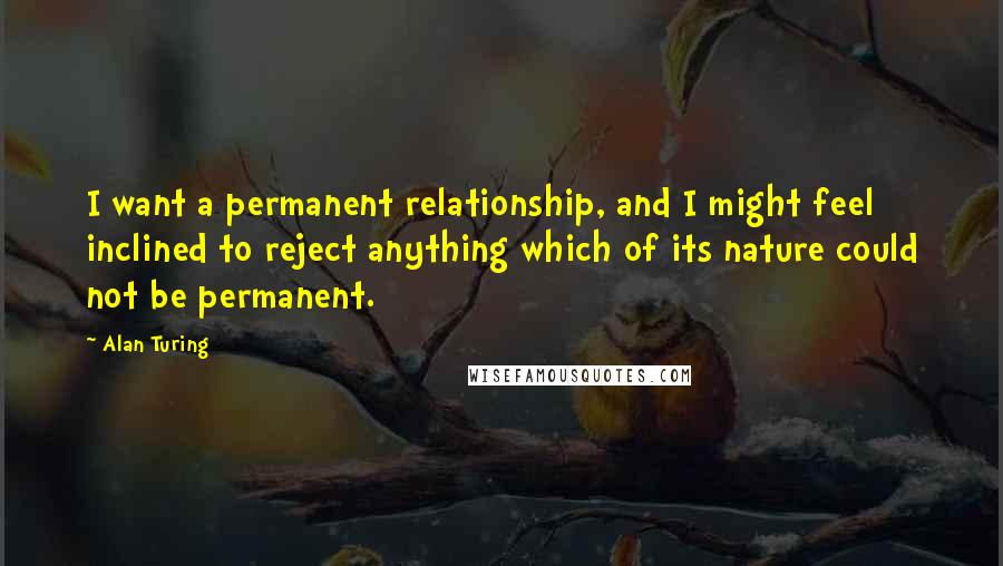 Alan Turing Quotes: I want a permanent relationship, and I might feel inclined to reject anything which of its nature could not be permanent.