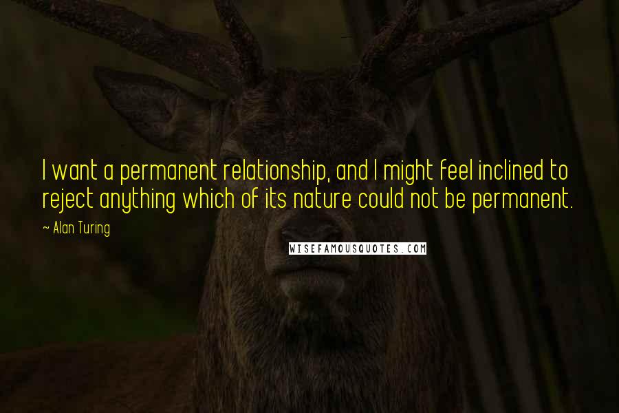 Alan Turing Quotes: I want a permanent relationship, and I might feel inclined to reject anything which of its nature could not be permanent.