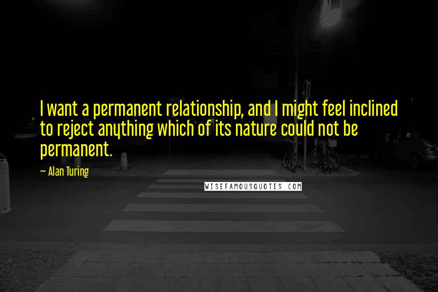 Alan Turing Quotes: I want a permanent relationship, and I might feel inclined to reject anything which of its nature could not be permanent.