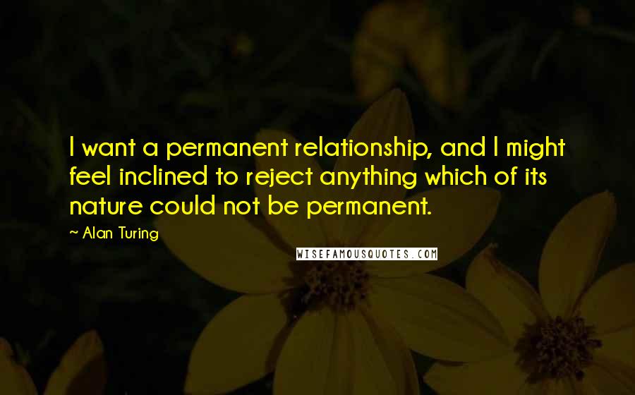 Alan Turing Quotes: I want a permanent relationship, and I might feel inclined to reject anything which of its nature could not be permanent.