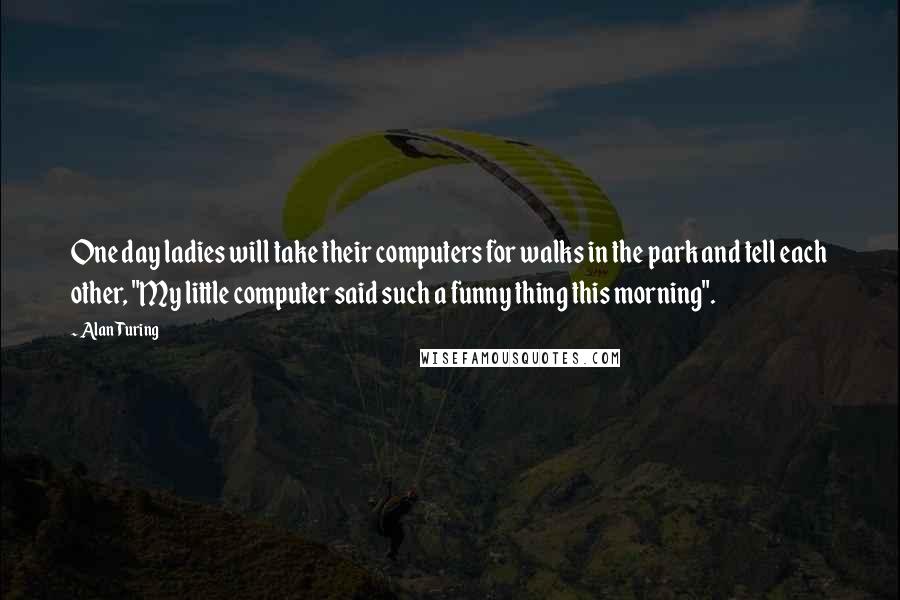 Alan Turing Quotes: One day ladies will take their computers for walks in the park and tell each other, "My little computer said such a funny thing this morning".