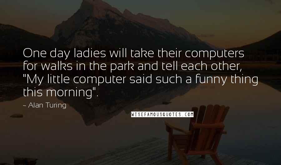 Alan Turing Quotes: One day ladies will take their computers for walks in the park and tell each other, "My little computer said such a funny thing this morning".