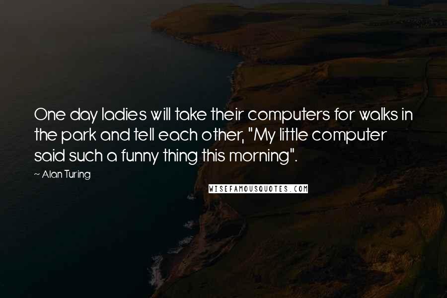 Alan Turing Quotes: One day ladies will take their computers for walks in the park and tell each other, "My little computer said such a funny thing this morning".