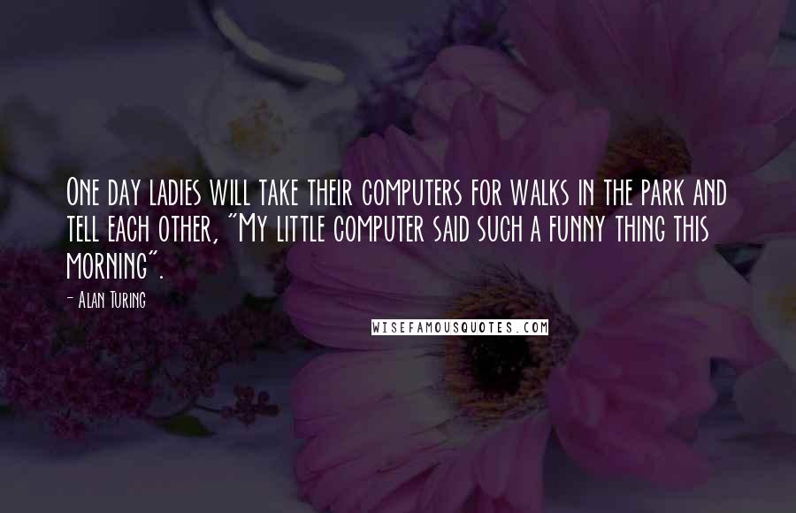 Alan Turing Quotes: One day ladies will take their computers for walks in the park and tell each other, "My little computer said such a funny thing this morning".