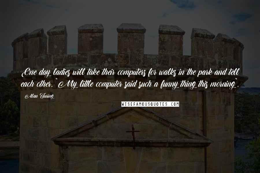 Alan Turing Quotes: One day ladies will take their computers for walks in the park and tell each other, "My little computer said such a funny thing this morning".