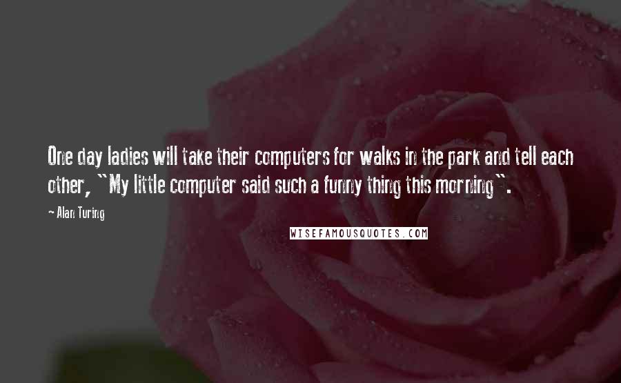 Alan Turing Quotes: One day ladies will take their computers for walks in the park and tell each other, "My little computer said such a funny thing this morning".