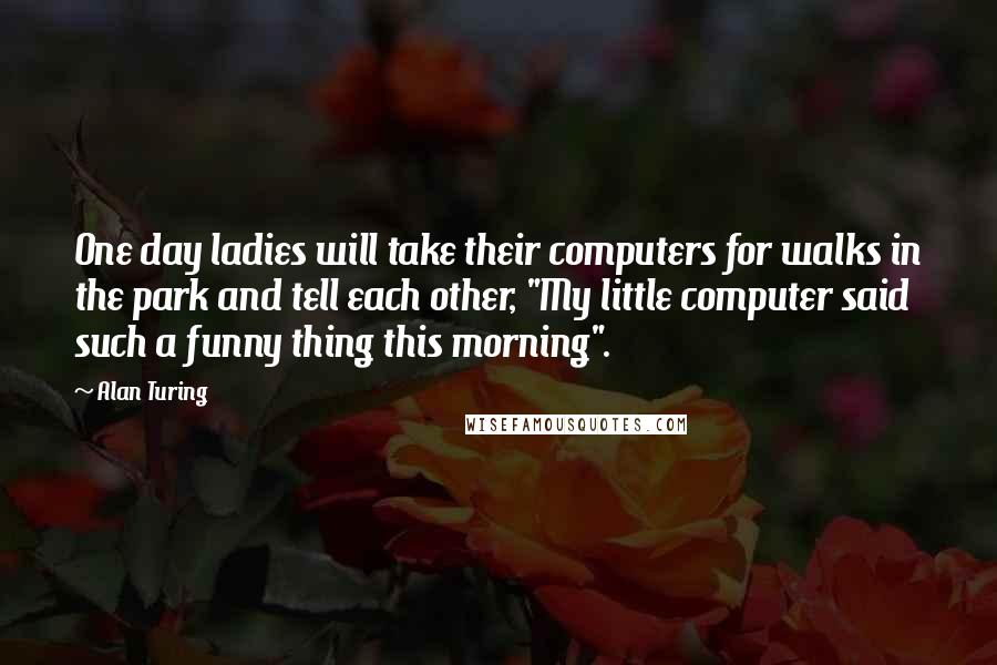Alan Turing Quotes: One day ladies will take their computers for walks in the park and tell each other, "My little computer said such a funny thing this morning".