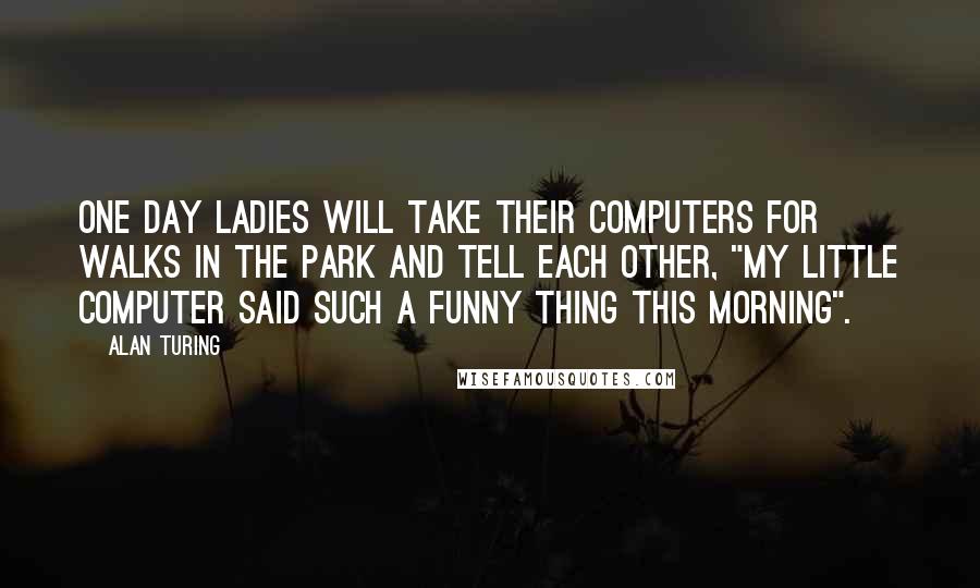 Alan Turing Quotes: One day ladies will take their computers for walks in the park and tell each other, "My little computer said such a funny thing this morning".