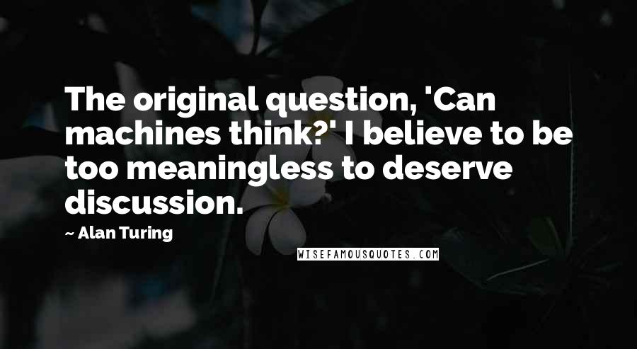 Alan Turing Quotes: The original question, 'Can machines think?' I believe to be too meaningless to deserve discussion.