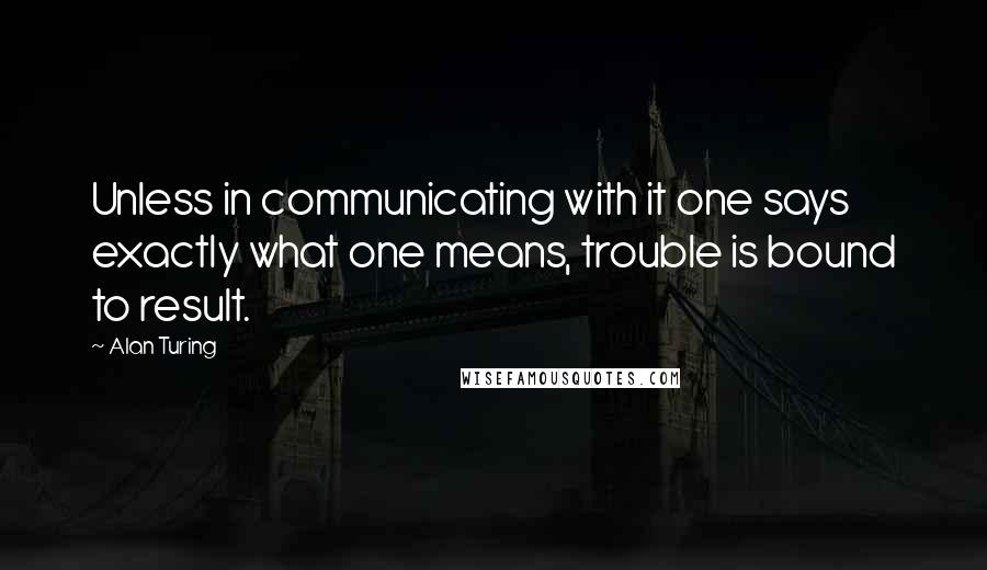 Alan Turing Quotes: Unless in communicating with it one says exactly what one means, trouble is bound to result.