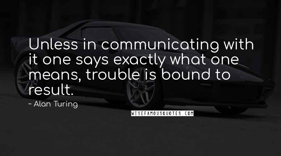 Alan Turing Quotes: Unless in communicating with it one says exactly what one means, trouble is bound to result.