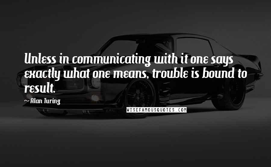 Alan Turing Quotes: Unless in communicating with it one says exactly what one means, trouble is bound to result.