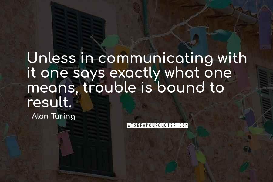 Alan Turing Quotes: Unless in communicating with it one says exactly what one means, trouble is bound to result.