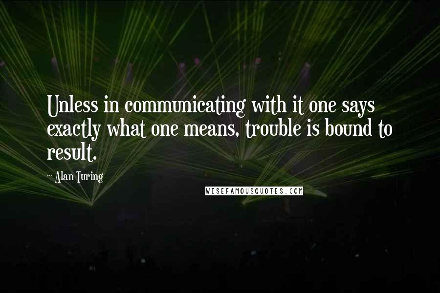 Alan Turing Quotes: Unless in communicating with it one says exactly what one means, trouble is bound to result.