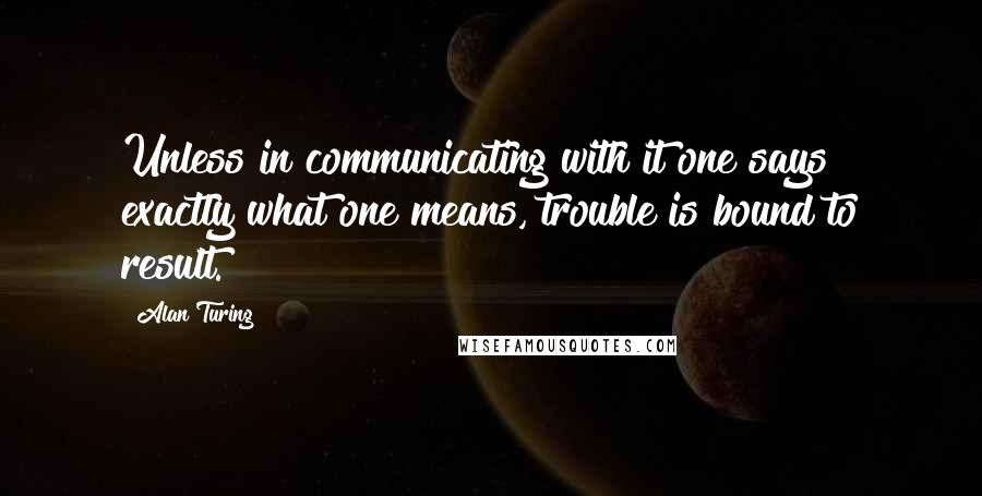 Alan Turing Quotes: Unless in communicating with it one says exactly what one means, trouble is bound to result.