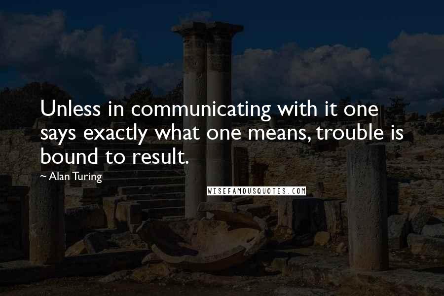 Alan Turing Quotes: Unless in communicating with it one says exactly what one means, trouble is bound to result.