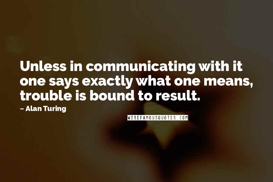 Alan Turing Quotes: Unless in communicating with it one says exactly what one means, trouble is bound to result.