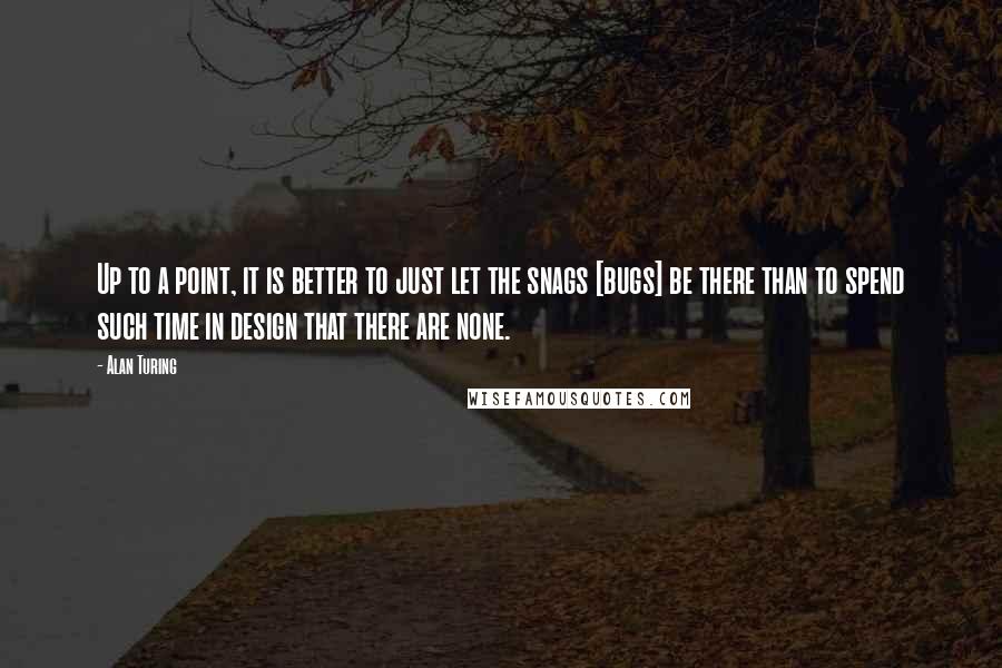 Alan Turing Quotes: Up to a point, it is better to just let the snags [bugs] be there than to spend such time in design that there are none.