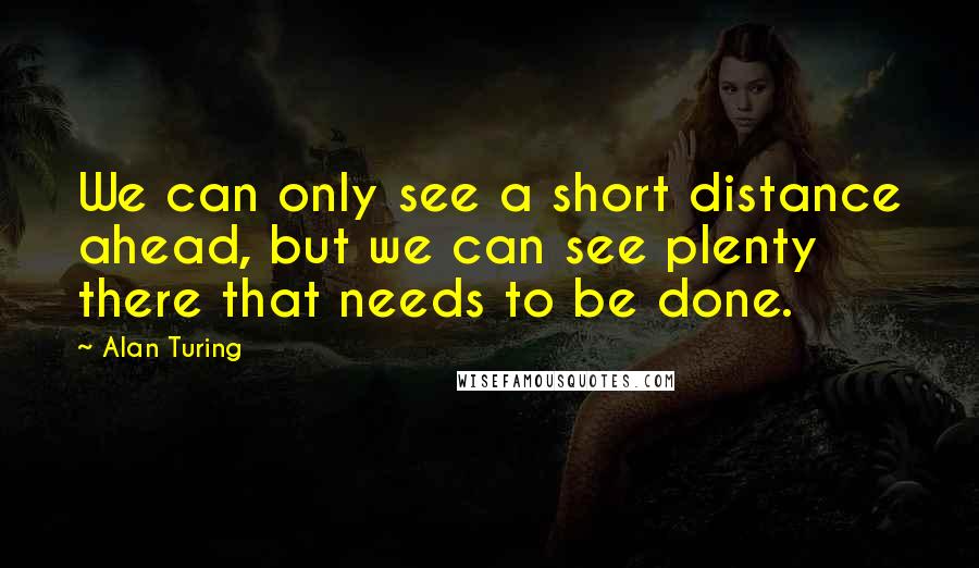 Alan Turing Quotes: We can only see a short distance ahead, but we can see plenty there that needs to be done.